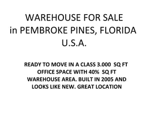 WAREHOUSE FOR SALE in PEMBROKE PINES, FLORIDA  U.S.A. READY TO MOVE IN A CLASS 3.000  SQ FT  OFFICE SPACE WITH 40%  SQ FT WAREHOUSE AREA. BUILT IN 2005 AND LOOKS LIKE NEW. GREAT LOCATION 