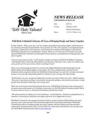 NEWS RELEASE
                                                               FOR IMMEDIATE RELEASE

                                                               Date:             01/07/11
                                                               Contact:           Margaret Collins
                                                                                  Media & PR Manager
                                                               Phone:             317-571-7100 ext. 116




Wild Birds Unlimited Celebrates 30 Years of Bringing People and Nature Together

Carmel, Indiana - Thirty years ago, very few retailers specialized in providing supplies and information
for attracting and feeding backyard birds. So on January 28, 1981, Jim Carpenter, an unemployed nature
enthusiast, combined his retail experience with his passion for backyard bird feeding to open the first
Wild Birds Unlimited store in Indianapolis, Indiana. There are now more than 270 locally-owned and
operated Wild Birds Unlimited stores throughout North America, each dedicated to bringing people and
nature together.

“Everyone questioned my idea,” said Carpenter, founder, president and CEO of Wild Birds Unlimited.
“And though I didn’t realize the full-potential of the business at the time, I saw a niche for a hobby store
and a great way to be my own boss and do something I loved.”

Thirty years of knowledge gained from customers has helped Wild Birds Unlimited products be the
highest-quality bird feeding supplies on the market. The Classic hopper feeder, designed by Jim
Carpenter and the inspiration behind the Wild Birds Unlimited logo, was and still is a design innovation
because its curved ends and perching platform combine for easy viewing with self-cleaning.

“Bird feeding is an easy, inexpensive hobby that everyone can enjoy in their own yard,” added Carpenter.
“Our goal is, and always has been, to provide the best possible products with the best local advice to help
people attract the kind of birds they want to their yard.”

With each store locally-owned and operated, the success of Wild Birds Unlimited is due in large part to
the passion and achievements of its franchise store owners. In 2010 Wild Birds Unlimited ranked 18th in
Franchise Business Review’s Franchise 50 Franchisee Satisfaction Award.

“We pride ourselves on taking care of our franchisees,” noted Carpenter. “Our best accomplishment as a
franchisor is knowing our franchisees are happy with the level of support they receive.”

Wild Birds Unlimited is the original and largest franchise system of backyard bird feeding and nature
specialty stores with more than 270 locations throughout the United States and Canada. Wild Birds
Unlimited specializes in bringing people and nature together with bird feeding and nature products,
expert advice and educational events. Visit our Web site, shop online and learn how you can open your
own Wild Birds Unlimited nature shop at www.wbu.com.

                                                    ###
 