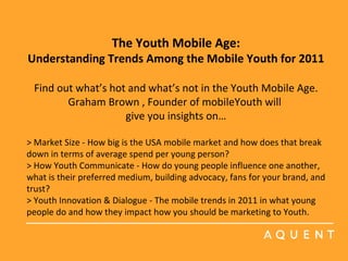 The Youth Mobile Age: Understanding Trends Among the Mobile Youth for 2011   Find out what’s hot and what’s not in the Youth Mobile Age.  Graham Brown , Founder of mobileYouth will  give you insights on… > Market Size - How big is the USA mobile market and how does that break down in terms of average spend per young person?  > How Youth Communicate - How do young people influence one another, what is their preferred medium, building advocacy, fans for your brand, and trust?  > Youth Innovation & Dialogue - The mobile trends in 2011 in what young people do and how they impact how you should be marketing to Youth.      