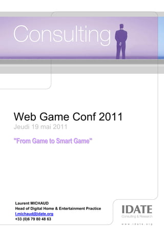 Web Game Conf 2011
Jeudi 19 mai 2011

"From Game to Smart Game"




Laurent MICHAUD
Head of Digital Home & Entertainment Practice
l.michaud@idate.org
+33 (0)6 79 80 48 63
 