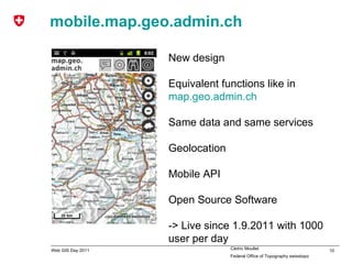 mobile.map.geo.admin.ch New design Equivalent functions like in  map.geo.admin.ch Same data and same services Geolocation Mobile API Open Source Software -> Live since 1.9.2011 with 1000 user per day 