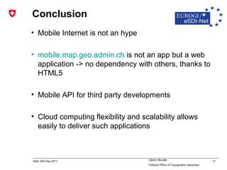 Conclusion Mobile Internet is not an hype mobile.map.geo.admin.ch  is not an app but a web application -> no dependency with others, thanks to HTML5 Mobile API for third party developments Cloud computing flexibility and scalability allows easily to deliver such applications 