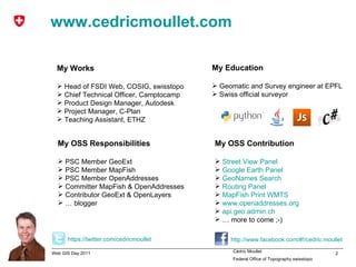 www.cedricmoullet.com My Works Head of FSDI Web, COSIG, swisstopo Chief Technical Officer, Camptocamp Product Design Manager, Autodesk Project Manager, C-Plan Teaching Assistant, ETHZ My Education Geomatic and Survey engineer at EPFL Swiss official surveyor My OSS Responsibilities PSC Member GeoExt PSC Member MapFish PSC Member OpenAddresses Committer MapFish & OpenAddresses Contributor GeoExt & OpenLayers  …  blogger My OSS Contribution Street   View  Panel Google   Earth  Panel GeoNames   Search Routing  Panel MapFish   Print  WMTS  www.openaddresses.org api.geo.admin.ch …  more to come ;-) https :// twitter.com / cedricmoullet http:// www.facebook.com /#!/ cedric.moullet 