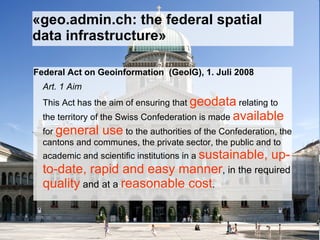 «geo.admin.ch: the federal spatial data infrastructure» Federal Act on Geoinformation  (GeoIG), 1. Juli 2008 Art. 1 Aim This Act has the aim of ensuring that  geodata  relating to the territory of the Swiss Confederation is made  available  for  general use  to the authorities of the Confederation, the cantons and communes, the private sector, the public and to academic and scientific institutions in a  sustainable, up-to-date, rapid and easy manner , in the required  quality  and at a  reasonable cost . 