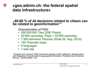 «geo.admin.ch: the federal spatial data infrastructure» „ 60-80 % of all decisions related to citizen  can be related to geoinformation“ 1 Characteristics of FSDI 5 00‘000‘000 Tiles (256 2  Pixels) 20‘000 users/day, Peak > 35‘000 users/day 1‘300 delivered Tiles/sec (Peak 20. Aug. 2010) 150 Thematic maps 5 languages 1 web site 1  Coopers and Lybrand 1996, Economic aspects of the collection, dissemination and integration of government’s geospatial information, Published by Ordnance Survey,  Southampton, UK. 