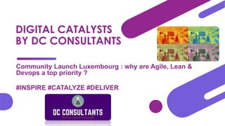 DIGITAL CATALYSTS
BY DC CONSULTANTS
Community Launch Luxembourg : why are Agile, Lean &
Devops a top priority ?
#INSPIRE #CATALYZE #DELIVER
 