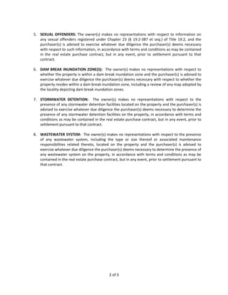 5. SEXUAL OFFENDERS: The owner(s) makes no representations with respect to information on
   any sexual offenders registered under Chapter 23 (§ 19.2-387 et seq.) of Title 19.2, and the
   purchaser(s) is advised to exercise whatever due diligence the purchaser(s) deems necessary
   with respect to such information, in accordance with terms and conditions as may be contained
   in the real estate purchase contract, but in any event, prior to settlement pursuant to that
   contract.

6. DAM BREAK INUNDATION ZONE(S): The owner(s) makes no representations with respect to
   whether the property is within a dam break inundation zone and the purchaser(s) is advised to
   exercise whatever due diligence the purchaser(s) deems necessary with respect to whether the
   property resides within a dam break inundation zone, including a review of any map adopted by
   the locality depicting dam break inundation zones.

7. STORMWATER DETENTION: The owner(s) makes no representations with respect to the
   presence of any stormwater detention facilities located on the property and the purchaser(s) is
   advised to exercise whatever due diligence the purchaser(s) deems necessary to determine the
   presence of any stormwater detention facilities on the property, in accordance with terms and
   conditions as may be contained in the real estate purchase contract, but in any event, prior to
   settlement pursuant to that contract.

8. WASTEWATER SYSTEM: The owner(s) makes no representations with respect to the presence
   of any wastewater system, including the type or size thereof or associated maintenance
   responsibilities related thereto, located on the property and the purchaser(s) is advised to
   exercise whatever due diligence the purchaser(s) deems necessary to determine the presence of
   any wastewater system on the property, in accordance with terms and conditions as may be
   contained in the real estate purchase contract, but in any event, prior to settlement pursuant to
   that contract.




                                             2 of 3
 