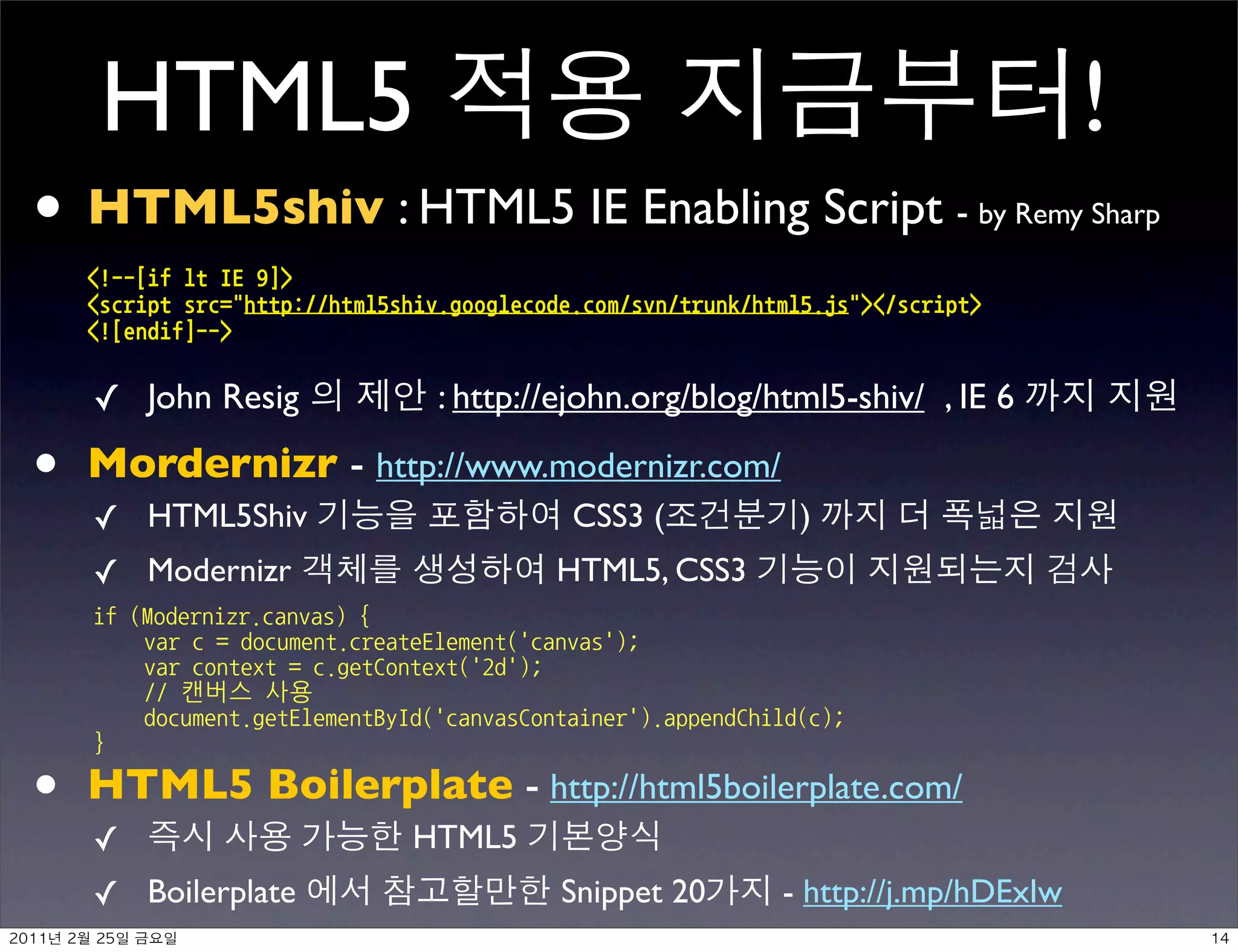 HTML5                                                                               !
• HTML5shiv : HTML5 IE Enabling Script -                                                 by Remy Sharp

         !--[ifltIE9]
         scriptsrc=http://html5shiv.googlecode.com/svn/trunk/html5.js/script
         ![endif]--


         ✓ John Resig                     : http://ejohn.org/blog/html5-shiv/ , IE 6

•        Mordernizr - http://www.modernizr.com/
         ✓ HTML5Shiv                                   CSS3 (                )
         ✓ Modernizr                                 HTML5, CSS3
         if(Modernizr.canvas){
            varc=document.createElement('canvas');
            varcontext=c.getContext('2d');
            //캔버스사용
            document.getElementById('canvasContainer').appendChild(c);
         }

•        HTML5 Boilerplate - http://html5boilerplate.com/
         ✓                              HTML5
         ✓ Boilerplate                                Snippet 20           - http://j.mp/hDExIw
    	    	    	 
 