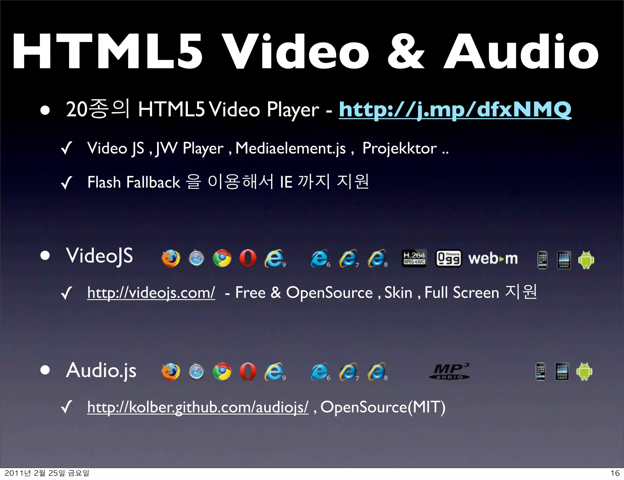 HTML5 Video  Audio
     •    20         HTML5 Video Player - http://j.mp/dfxNMQ
          ✓ Video JS , JW Player , Mediaelement.js , Projekktor ..
          ✓ Flash Fallback               IE



     •    VideoJS
          ✓ http://videojs.com/ - Free  OpenSource , Skin , Full Screen



     •    Audio.js
          ✓ http://kolber.github.com/audiojs/ , OpenSource(MIT)


	    	    	 
 
