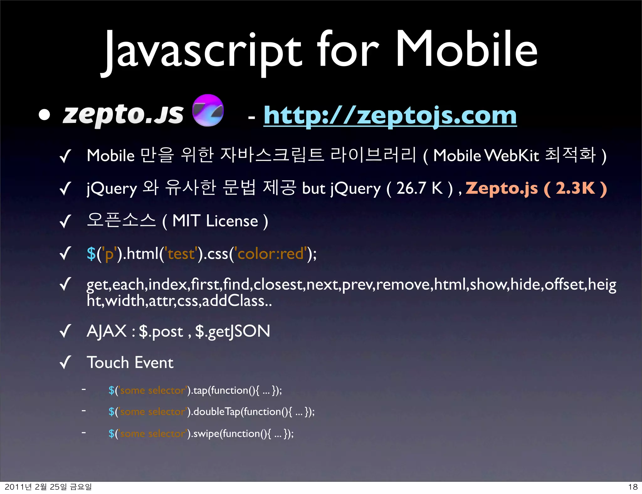 Javascript for Mobile
     •                                                 - http://zeptojs.com
          ✓ Mobile                                                                   ( Mobile WebKit         )
          ✓ jQuery                                                   but jQuery ( 26.7 K ) , Zepto.js ( 2.3K )
          ✓                       ( MIT License )
          ✓ $('p').html('test').css('color:red');
          ✓ get,each,index,ﬁrst,ﬁnd,closest,next,prev,remove,html,show,hide,offset,heig
                  ht,width,attr,css,addClass..
          ✓ AJAX : $.post , $.getJSON
          ✓ Touch Event
                -­‐   $('some selector').tap(function(){ ... });
                -­‐   $('some selector').doubleTap(function(){ ... });
                -­‐   $('some selector').swipe(function(){ ... });



	    	     	 
 