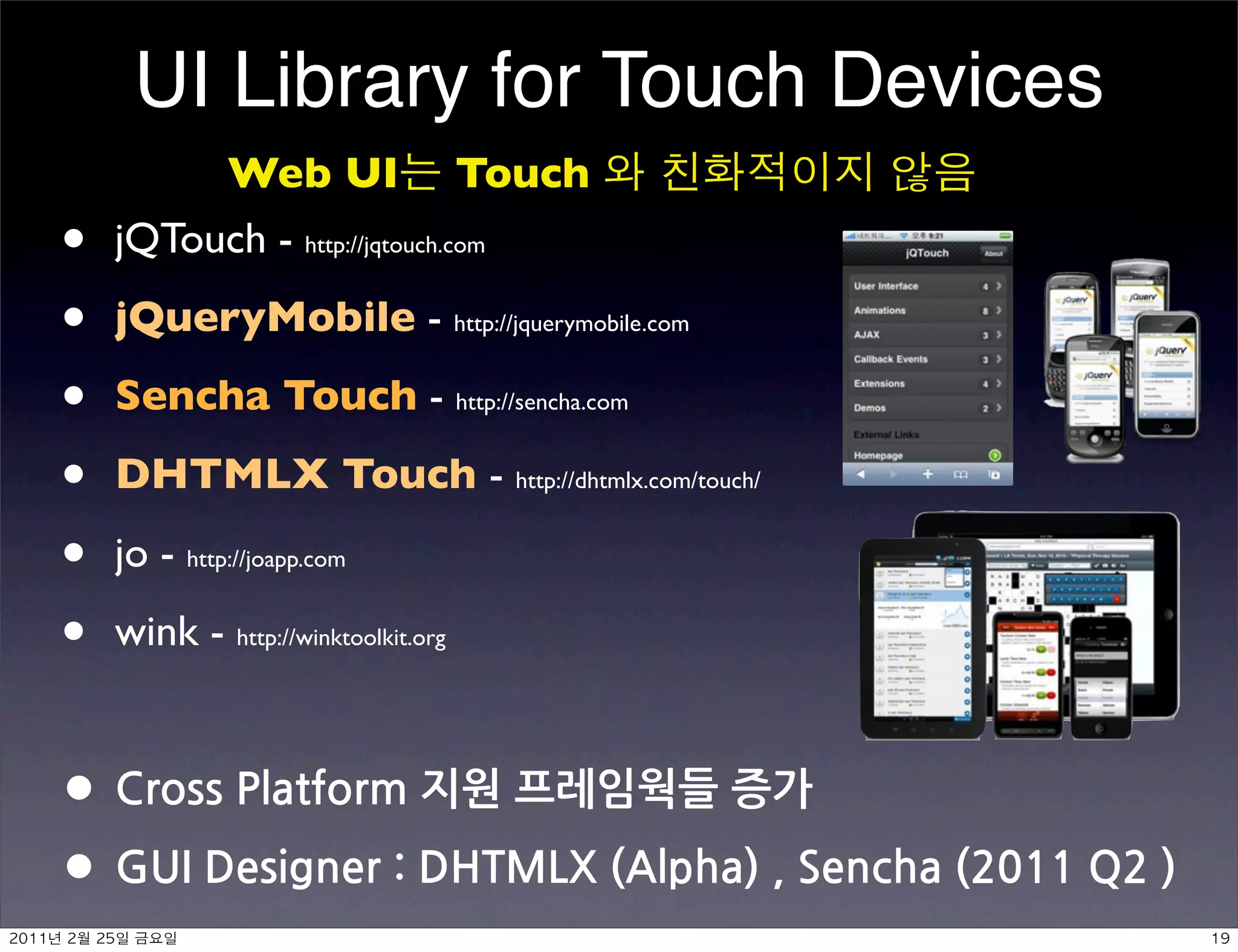 UI Library for Touch Devices
               Web UI Touch
•         jQTouch - http://jqtouch.com

•         jQueryMobile - http://jquerymobile.com

•         Sencha Touch - http://sencha.com

•         DHTMLX Touch - http://dhtmlx.com/touch/

•         jo - http://joapp.com

•         wink - http://winktoolkit.org


• CrossPlatform지원프레임웍들증가
• GUIDesigner:DHTMLX(Alpha),Sencha(2011Q2)
	    	     	 
 