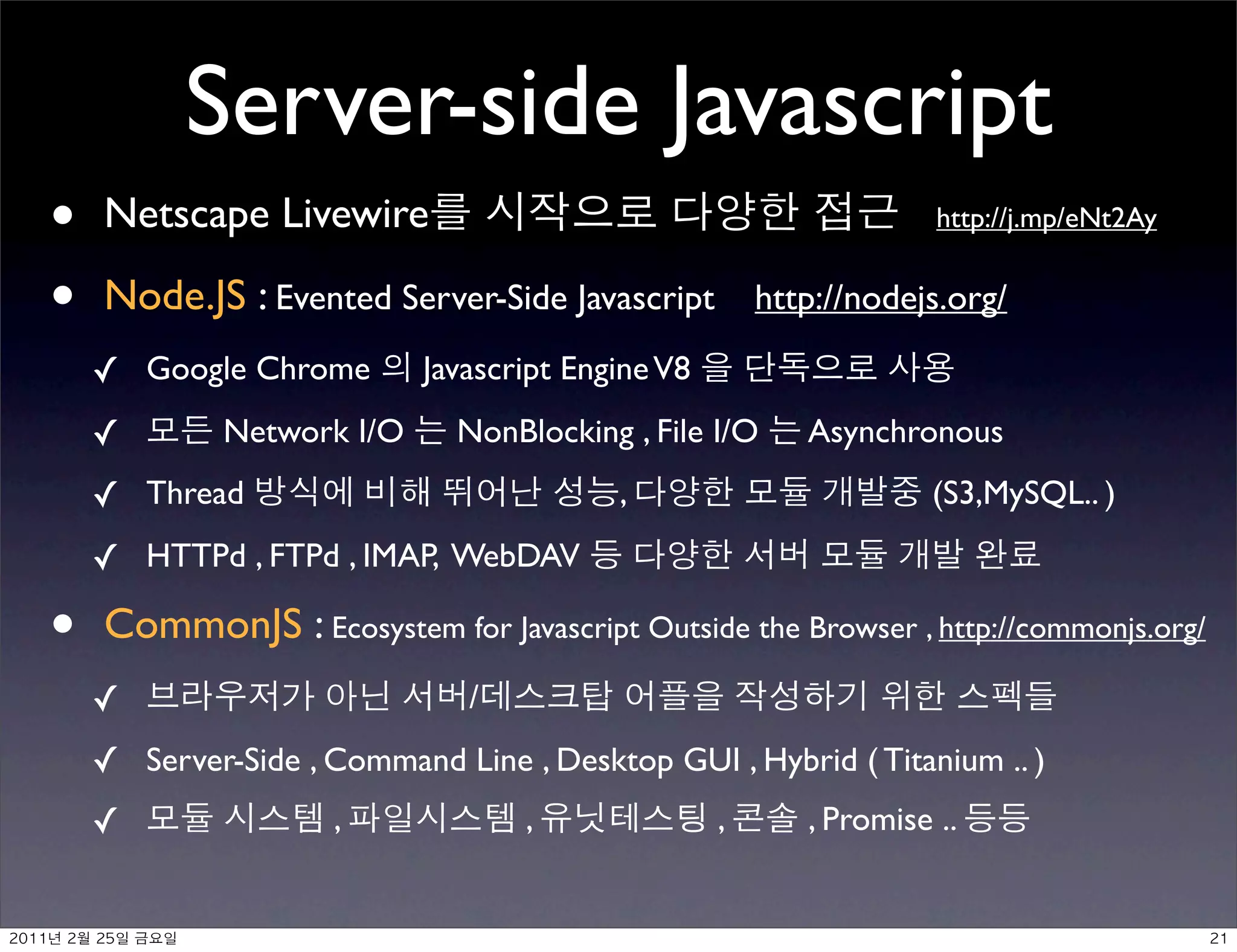 Server-side Javascript
•         Netscape Livewire                                          http://j.mp/eNt2Ay


•         Node.JS : Evented Server-Side Javascript http://nodejs.org/
     ✓ Google Chrome            Javascript Engine V8
     ✓            Network I/O     NonBlocking , File I/O   Asynchronous
     ✓ Thread                                 ,                     (S3,MySQL.. )
     ✓ HTTPd , FTPd , IMAP, WebDAV

•         CommonJS : Ecosystem for Javascript Outside the Browser , http://commonjs.org/
     ✓                             /
     ✓ Server-Side , Command Line , Desktop GUI , Hybrid ( Titanium .. )
     ✓                    ,            ,               ,   , Promise ..


	    	     	 
 