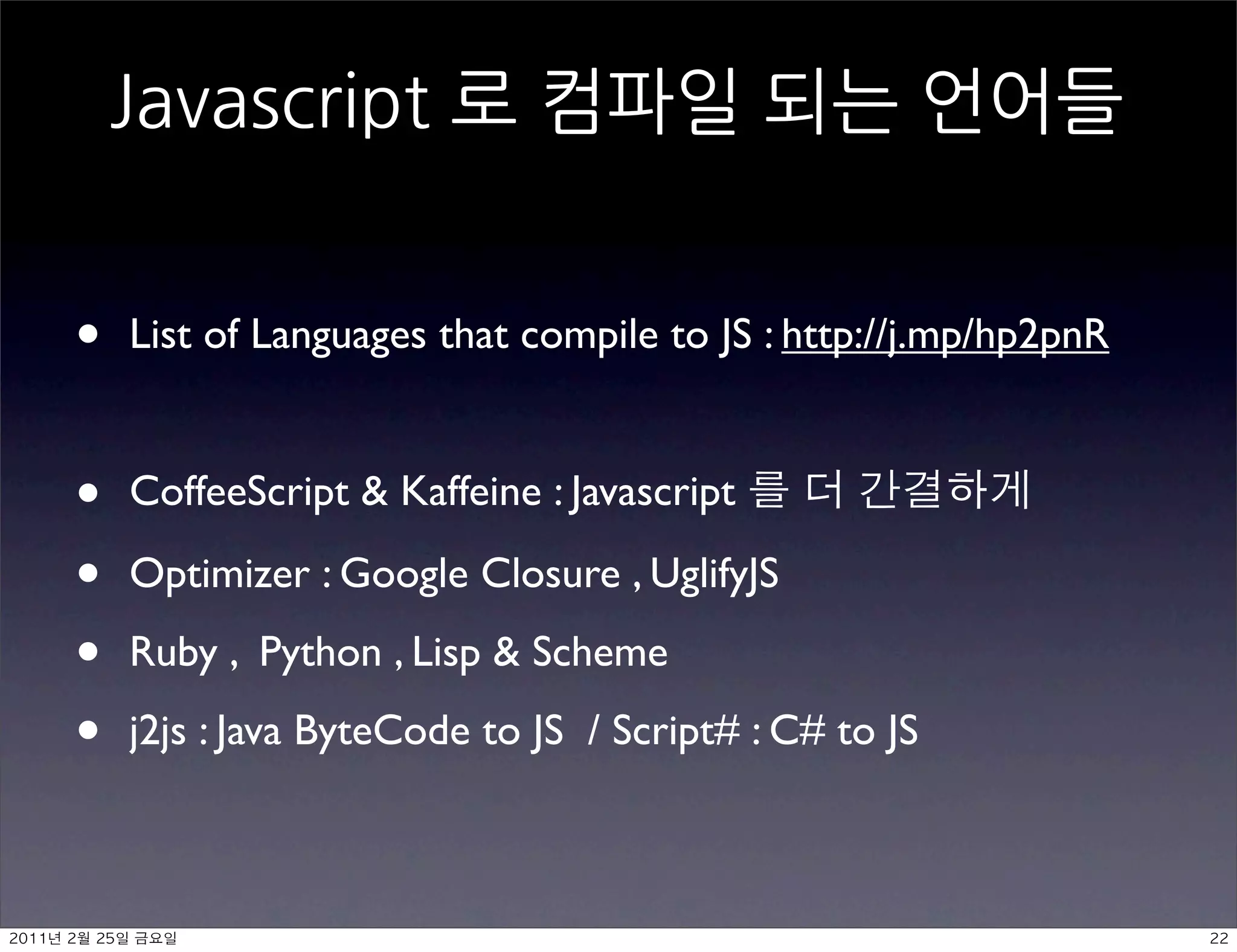 •    List of Languages that compile to JS : http://j.mp/hp2pnR


     •    CoffeeScript  Kaffeine : Javascript

     •    Optimizer : Google Closure , UglifyJS

     •    Ruby , Python , Lisp  Scheme

     •    j2js : Java ByteCode to JS / Script# : C# to JS



	    	    	 
 