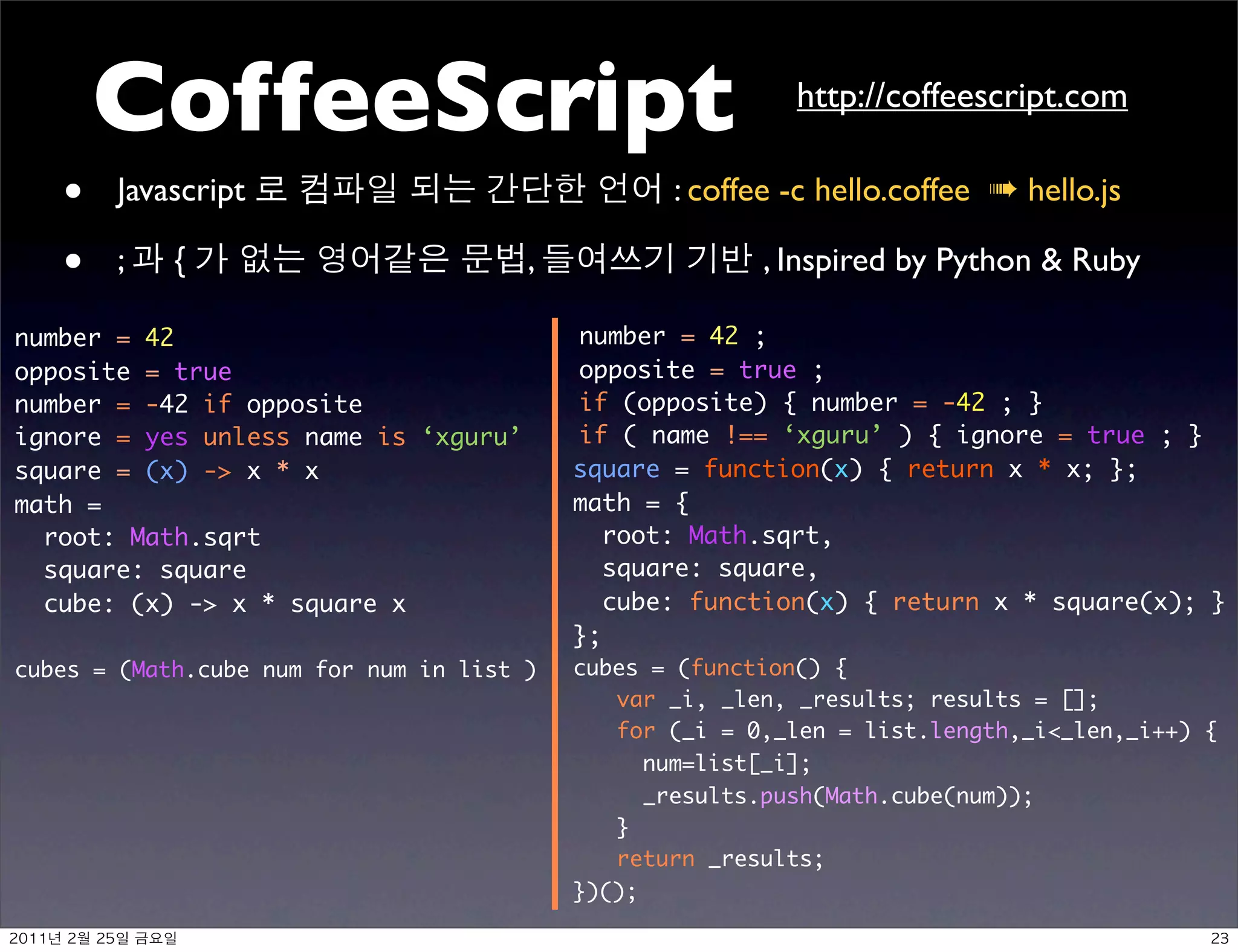CoffeeScript                                        http://coffeescript.com

   •         Javascript                           : coffee -c hello.coffee ➠ hello.js

   •         ;        {                ,                 , Inspired by Python  Ruby

number = 42                                number = 42 ;
opposite = true                            opposite = true ;
number = -42 if opposite                   if (opposite) { number = -42 ; }
ignore = yes unless name is ‘xguru’        if ( name !== ‘xguru’ ) { ignore = true ; }
square = (x) - x * x                      square = function(x) { return x * x; };
math =                                     math = {
  root: Math.sqrt                             root: Math.sqrt,
  square: square                              square: square,
  cube: (x) - x * square x                   cube: function(x) { return x * square(x); }
                                           };
cubes = (Math.cube num for num in list )   cubes = (function() {
                                              var _i, _len, _results; results = [];
                                              for (_i = 0,_len = list.length,_i_len,_i++) {
                                                 num=list[_i];
                                                 _results.push(Math.cube(num));
                                              }
                                              return _results;
                                           })();

   	    	        	 
 