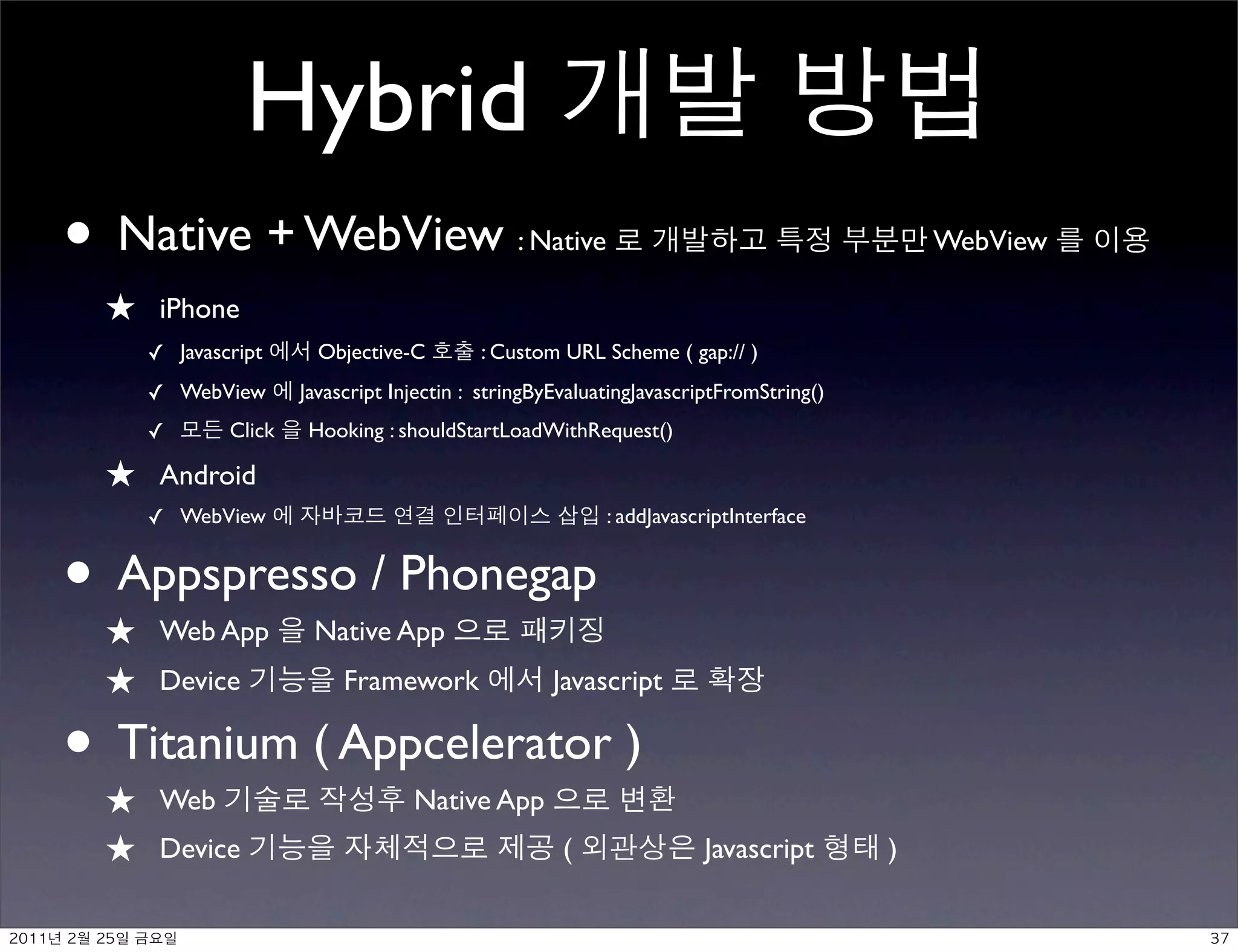 Hybrid
• Native + WebView                                      : Native                                    WebView

          ★     iPhone
               ✓ Javascript      Objective-C        : Custom URL Scheme ( gap:// )
               ✓ WebView       Javascript Injectin : stringByEvaluatingJavascriptFromString()
               ✓       Click    Hooking : shouldStartLoadWithRequest()

          ★     Android
               ✓ WebView                                           : addJavascriptInterface


•★
 Appspresso / Phonegap
                Web App         Native App
          ★     Device              Framework               Javascript

•★
 Titanium ( Appcelerator )
                Web                         Native App
          ★     Device                                        (               Javascript        )

	    	    	 
 