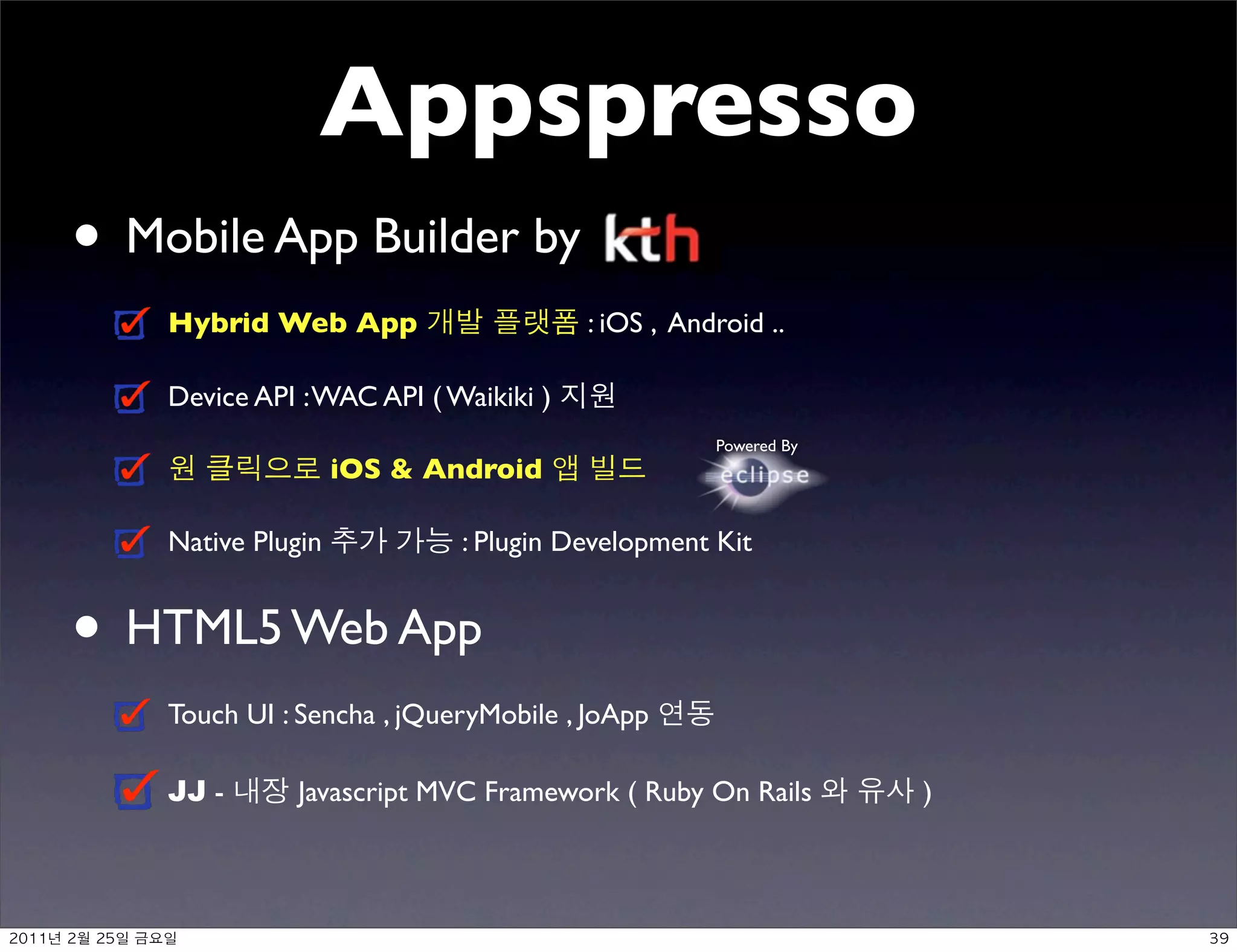 Appspresso
     • Mobile App Builder by
               Hybrid Web App                     : iOS , Android ..

               Device API : WAC API ( Waikiki )
                                                             Powered By
                               iOS  Android

               Native Plugin           : Plugin Development Kit


     • HTML5 Web App
               Touch UI : Sencha , jQueryMobile , JoApp

               JJ -      Javascript MVC Framework ( Ruby On Rails         )



	    	    	 
 