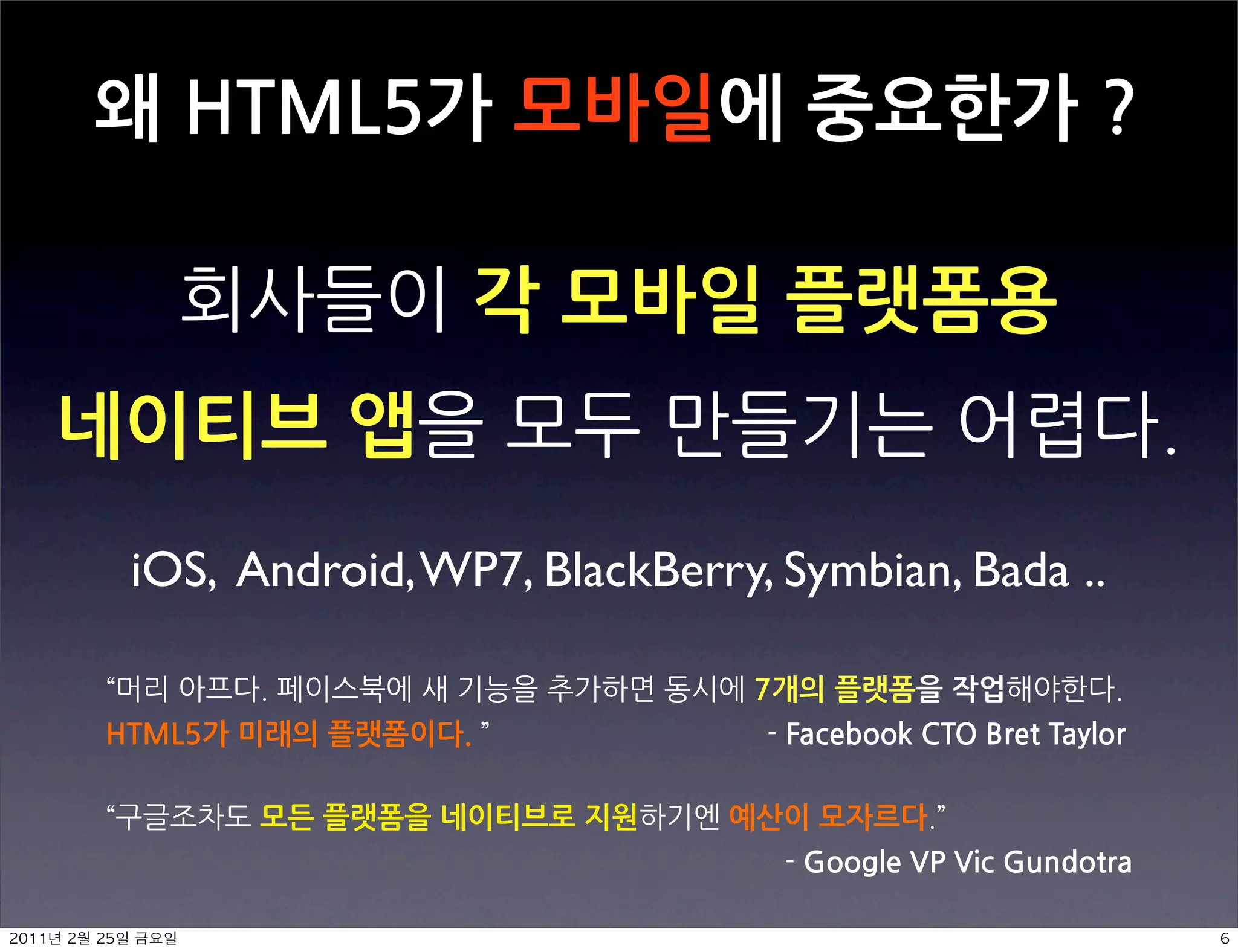 왜HTML5가모바일에중요한가?

                                                                                                                                       각모바일플랫폼용
네이티브앱                                                                                                                                                                                                                                                                                      
                   iOS, Android, WP7, BlackBerry, Symbian, Bada ..

                                                                                                                                                                                               7개의플랫폼을작업                                                                                                       
          HTML5가미래의플랫폼이다.  FacebookCTOBretTaylor

                                                              모든플랫폼을네이티브로지원                                                                                                                           예산이모자르다 
                                                                                                                                                                                                                                                                 GoogleVPVicGundotra

	    	            	 
 