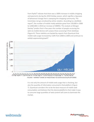 from PayPal3 indicate that there was a 300% increase in mobile shopping
and payments during the 2010 holiday season, which signifies a big wave
of behavioral change that is sweeping the shopping community. The
trend does not go unnoticed by online retailers. According to a dotMobi
report4, the number of mobile-ready websites grew from 150,000 in 2008
to 3,000,000 in 2010 (an increase of 2000%). The analysts at Morgan
Stanley5 predict that in five years the number of people accessing the
web via mobile devices will surpass those accessing it from desktops
(Figure 6). These statistics are backed by reports from Quantcast that
mobile web usage increased by 110% from 2008 to 2009 and continues to
exhibit exponential growth6.




Figure 7: Market share of pageviews to given devices/platforms


It is not only the amount of mobile web usage that is shocking, but
also the quantity of information consumed in that platform (Figure
7). Quantcast considers this to be the best measure of mobile web
consumption and believes that the devices/platforms that make it easy
to consume large quantities of web content will come to dominate the
market.
 