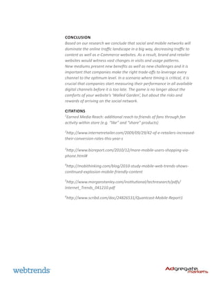 CONCLUSION
Based on our research we conclude that social and mobile networks will
dominate the online traffic landscape in a big way, decreasing traffic to
content as well as e-Commerce websites. As a result, brand and retailer
websites would witness vast changes in visits and usage patterns.
New mediums present new benefits as well as new challenges and it is
important that companies make the right trade-offs to leverage every
channel to the optimum level. In a scenario where timing is critical, it is
crucial that companies start measuring their performance in all available
digital channels before it is too late. The game is no longer about the
comforts of your website’s ‘Walled Garden’, but about the risks and
rewards of arriving on the social network.

CITATions
1
 Earned Media Reach: additional reach to friends of fans through fan
activity within store (e.g. “like” and “share” products)
2
 http://www.internetretailer.com/2009/09/29/42-of-e-retailers-increased-
their-conversion-rates-this-year-s

3
 http://www.bizreport.com/2010/12/more-mobile-users-shopping-via-
phone.html#
4
 http://mobithinking.com/blog/2010-study-mobile-web-trends-shows-
continued-explosion-mobile-friendly-content
5
 http://www.morganstanley.com/institutional/techresearch/pdfs/
Internet_Trends_041210.pdf
6
http://www.scribd.com/doc/24826531/Quantcast-Mobile-Report1
 