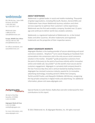 About Webtrends
                                Webtrends is a global leader in social and mobile marketing. Thousands
851 SW 6th Ave., Suite 1600     of global organizations, including Microsoft, Reuters, General Mills and
Portland, OR 97204
                                Ticketmaster have chosen Webtrends business solutions and client
1.503.294.7025
fax: 1.503.294.7 1 30           services expertise to optimize their customers’ online experiences.
                                Webtrends was the first web analytics company, founded over 15 years
Webtrends Sales                 ago and continues to deliver world class analytics solutions.
1.888.932.8736
sales@Webtrends.com             Webtrends is a registered trademark of Webtrends Inc. in the United
Europe, Middle East, Africa
                                States and other countries. All other trademarks and registered
+44 (0) 1784 415 700            trademarks are the properties of their respective owners.
emea@Webtrends.com

For offices worldwide, visit:
www.Webtrends.com               About ADGREGATE MARKETS
                                Adgregate Markets is the leading provider of secure advertising and social
                                commerce solutions. ShopFans™ turns social shopping on Facebook from
                                conversations into conversions and is the only secure social commerce
                                solution in the market. ShopAds™ guide prospective customers from
                                the point of discovery to the point of purchase entirely within innovative
                                online and mobile ads. SecureAds™ are the world’s most secure ads for
                                customer engagement. Adgregate is a privately held company based in
                                the San Francisco Bay Area and is venture-backed by leading investors.
                                Adgregate has received numerous industry awards for its innovative
                                advertising technology, including ad:tech’s White Hot Company,
                                TechCrunch50 Finalist, and AlwaysOn OnMedia 100 Winner, recognizing
                                the top private companies in digital media and advertising. For additional
                                information, please visit www.adgregate.com.



                                Special thanks to Justin Kistner, Radha Ravi and John Underwood for their
                                contributions to this report.
28 Liberty Ship Way
Sausalito, CA 94965
1.415.315.9099

Adgregate Media & Press
1.415.315.9086
media@adgregate.com
                                © 2011 Webtrends Inc. & Adgregate Markets, Inc. All rights reserved
For more information, visit:
www.adgregate.com
 