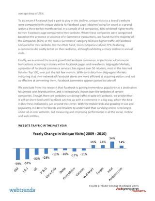 average drop of 23%.

To ascertain if Facebook had a part to play in this decline, unique visits to a brand’s website
were compared with unique visits to its Facebook page (obtained using fan count as a proxy)
within a three to five month period. In a sample of 44 companies, 40% exhibited higher traffic
to their Facebook page compared to their website. When these companies were categorized
based on the presence or absence of e-Commerce transactions, we found that the majority of
the companies (65%) in the ‘Non e-Commerce’ category received higher traffic on Facebook
compared to their website. On the other hand, most companies (about 77%) featuring
e-commerce did vastly better on their websites, although exhibiting a sharp decline in annual
visits.

Finally, we examined the recent growth in Facebook commerce, in particular e-Commerce
transactions occurring in stores within Facebook pages and newsfeeds. Adgregate Markets,
a provider of Facebook commerce services, has signed over 50 retailers, most in the Internet
Retailer Top 500, over just the last few months. With early data from Adgregate Markets
indicating that their network of Facebook stores are more efficient at acquiring visitors and just
as effective at converting them, Facebook commerce appears poised to take off.

We conclude from this research that Facebook is gaining tremendous popularity as a destination
to connect with brands online, and is increasingly chosen over the websites of certain
companies. Though there are websites sustaining traffic in spite of Facebook, we predict that
it will be short-lived until Facebook catches up with e-commerce in a big way, which the data
in this thesis indicated is just around the corner. With the mobile web also growing in size and
popularity, it is time for brands and retailers to understand that surviving online is no longer
about all-in-one websites, but measuring and improving performance in all the social, mobile
and web entities.


Website Traffic in the Past Year




                                                           Figure 1: Yearly change in unique visits
 