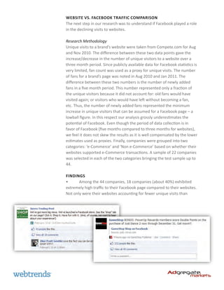Website vs. Facebook Traffic Comparison
The next step in our research was to understand if Facebook played a role
in the declining visits to websites.

Research Methodology
Unique visits to a brand’s website were taken from Compete.com for Aug
and Nov 2010. The difference between these two data points gave the
increase/decrease in the number of unique visitors to a website over a
three month period. Since publicly available data for Facebook statistics is
very limited, fan count was used as a proxy for unique visits. The number
of fans for a brand’s page was noted in Aug 2010 and Jan 2011. The
difference between these two numbers is the number of newly added
fans in a five month period. This number represented only a fraction of
the unique visitors because it did not account for: old fans would have
visited again; or visitors who would have left without becoming a fan,
etc. Thus, the number of newly added fans represented the minimum
increase in unique visitors that can be assumed for a Facebook page – a
lowball figure. In this respect our analysis grossly underestimates the
potential of Facebook. Even though the period of data collection is in
favor of Facebook (five months compared to three months for websites),
we feel it does not skew the results as it is well compensated by the lower
estimates used as proxies. Finally, companies were grouped into two
categories: ‘e-Commerce’ and ‘Non e-Commerce’ based on whether their
websites supported e-Commerce transactions. A sample of 22 companies
was selected in each of the two categories bringing the test sample up to
44.

Findings
•	     Among the 44 companies, 18 companies (about 40%) exhibited
extremely high traffic to their Facebook page compared to their websites.
Not only were their websites accounting for fewer unique visits than
 