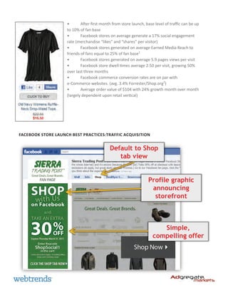 •	      After first month from store launch, base level of traffic can be up
                    to 10% of fan base
                    •	      Facebook stores on average generate a 17% social engagement
                    rate (merchandise “likes” and “shares” per visitor)
                    •	      Facebook stores generated on average Earned Media Reach to
                    friends of fans equal to 25% of fan base1
                    •	      Facebook stores generated on average 5.9 pages views per visit
                    •	      Facebook store dwell times average 2:50 per visit, growing 50%
                    over last three months
                    •	      Facebook commerce conversion rates are on par with
                    e-Commerce websites. (avg. 3.4% Forrester/Shop.org2)
                    •	      Average order value of $104 with 24% growth month over month
                    (largely dependent upon retail vertical)




Facebook Store Launch Best Practices:Traffic Acquisition


                                            Default to Shop
                                               tab view


                                                                  Profile graphic
                                                                   announcing
                                                                    storefront



                                                                        Simple,
                                                                     compelling offer
 