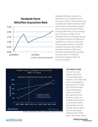 Adgregate Markets measures the
                                       effectiveness of a Facebook store in
                                       acquiring a retailer’s fans by comparing
                                       Facebook store MAUs (Monthly Active
                                       Users) to the corresponding retailer’s
                                       fans. As illustrated below, this MAU/
                                       Fan Acquisition Rate is now averaging
                                       over 2% across a number of live
                                       Facebook stores and trending upwards.
                                       This success illustrates the efficacy of
                                       Facebook as a customer acquisition
                                       channel, where retailers can quickly
                                       jumpstart Facebook store traffic by
                                       publishing wall posts. With more
                                       and more leading retailers launching
                                       successful stores in Facebook,
          Source: Adgregate Markets    e-Commerce website traffic will
                                       continue to decline.




                                                     The Mobile Web
                                                     It is not the social
                                                     network alone that
                                                     is threatening brand
                                                     websites. The mobile web
                                                     is also contending for a
                                                     big piece of the “traffic
                                                     pie” and has reached
                                                     exponential growth
                                                     before we realized
                                                     the magnitude of its
                                                     footprint. People are
                                                     divided in their opinion
                                                     as to whether mobile
                                                     web will take over the
                                                     desktop Internet, given
                                                     the size and display
Figure 6: Morgan Stanley ‘Internet Trends’ report
                                                     limitations of a mobile
                                                     device. But recent reports
 