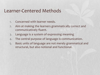 Language centered methods cont.Theory of Language learning: Behaviorist scientists analyzed human behavior and observed that behaviors can be reduced to a series of stimuli that trigger a series of corresponding responses.Learning: stimulus—response—reinforcement: Learning to speak a language is similar to learning how to ride a bikeLearning is mechanical habit formation according to this view.