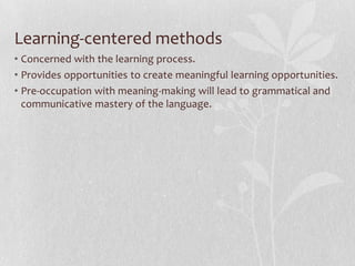 Learner-Centered MethodsConcerned with learner needs.Aim at making the learners grammatically correct and communicatively fluent.Language is a system of expressing meaningThe central purpose of language is communication.Basic units of language are not merely grammatical and structural, but also notional and functional.