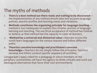 Why dissatisfaction with the concept of method?Certain techniques were considered as the right way to teach; at other, they were frowned upon.Pedagogical limitations of method: Methods go through an endless cycle of life, death and rebirth. Even the experts don’t know how many language teaching methods are developed. What appears to be radically a different method appears to be a variant of an existing method.Each method specifies a set of theories and classroom procedures. They overlap!they may overlook the funds of knowledge students bring to class or the tacit knowledge of the local teachers about the lives of their students.Methods should be informed by the understanding of the sociocultural context.