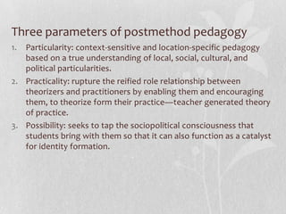 The myths of methodsThere is a best method out there ready and waiting to be discovered—the implementation of any method should take into account language policies, teacher profiles and learning needs and variations.Methods constitutes the organizing principle for language teaching—method is too inadequate to explain the complex process of language learning and teaching. The uncritical acceptance of method has mislead to believe us that method has the capacity to cater all learners.Method has a universal and ahistorical value—learners across the world learn languages for the various reasons and follow different paths.Theorists conceive knowledge and practitioners consume knowledge—Teachers do not simply follow the principles. Teachers develop and follow context specific sequence of activities.Canagarajah (1999) called for a pedagogy in which members of the periphery communities will have the agency to think critically and work out ideological alternatives that favor their own environments
