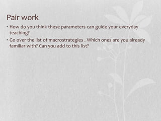 Three parameters of postmethod pedagogyParticularity: context-sensitive and location-specific pedagogy based on a true understanding of local, social, cultural, and political particularities.Practicality: rupture the reified role relationship between theorizers and practitioners by enabling them and encouraging them, to theorize form their practice—teacher generated theory of practice.Possibility: seeks to tap the sociopolitical consciousness that students bring with them so that it can also function as a catalyst for identity formation. 