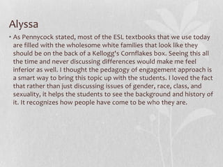 Tom says…The article brings up a lot about social domains or areas of interest in critically approaching TESOL (i.e. sexuality, ethnicity, and representations of otherness). From a standpoint of culture, especially here in the United States, this is a big issue that can come up in any of our classrooms. However, certain cultural backgrounds of some students may not feel as comfortable about the subject or be against it. Therefore, how do we approach bringing up a subject like homosexuality? Or racism? I feel the best way is to teach tolerance through culture, finding ways on inter-connecting different groups of people. That is the foundation of what the U.S. is all about.