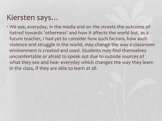 Hannah says…Pennycook himself writes, "[critical pedagogy in some countries] has become little more than an academic discourse disconnected from everyday teaching practice". He argues for the "pedagogy of engagement" which uses the aspects mentioned above as the basis of curricular organization and pedagogy, rather than something that is adjusted for. He asks us if we are trying to a) give marginalized students access or b) transform the mainstream to be more inclusive. This definitely gave me something to think about. Amidst all of these complicated issues, how will they manifest themselves in my classroom? So many theories are swirling around in my head about "inclusion of power, inequality, discrimination, resistance, and struggle" in Pennycook's words. What do those things look like in the classroom?