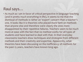 Laura continues…The more we study the accepted methods in TESOL, the clearer it becomes that "[m]ethods are based on idealized concepts geared toward idealized contexts" (28). Like Kumaravadivelu, I see postmethods as more of a framework as opposed to methods, which attempt to act as a rigid template for learning and instruction.  The postmethod theory gives the teacher much more flexibility--by providing guiding principles or developmental objectives of learners that may be fulfilled according to the classroom environment, subject material, resources available, and teacher personality (39).