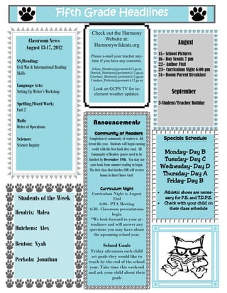 Fifth Grade Headlines
                                        Check out the Harmony
       Classroom News                        Website at:
                                         Harmonywildcats.org                                       August
      August 27-31, 2012
                                        Please e-mail your teacher any-
                                                                                         30– Skate Country
SS/Reading:                             time if you have any concerns.                                   6:30-8:30 pm
                                                                                         31– Room Parent Breakfast
   Civil War                            Joleen_Hendrix@gwinnett.k12.ga.us
   Informational reading Skills:       Derrick_Hutchens@gwinnett.k12.ga.us
                                       Courtney_Benton@ gwinnett.k12.ga.us
   Main idea and Point of View         Candace_Perkola@gwinnett.k12.ga.us
                                                                                                September
                                          Look on GCPS TV for in-
Language Arts:                            clement weather updates.                       3-Student/Teacher Holiday
   Writer’s Workshop:                                                                    13– Specials Night 6:00 PM
       Personal Narratives

Spelling/Word Work:
   Unit 4                                 Announcements
Math:                                       Community of Readers
   Ch. 8 Multi Digit Division           Completion of community of readers is dif-         Specials Schedule
                                      ferent this year. Students will begin earning
                                          credit with the first book they read. All
Science:                                                                                   Monday– Day D
                                          Community of Readers genres need to be
    Classification of Living Things    finished by December 19th. You may use              Tuesday– Day A
                                         your book from summer reading to begin.          Wednesday– Day B
                                        The first class that finishes COR will receive
                                                 bonus in their Choice Card.               Thursday– Day C
                                                                                            Friday– Day D
                                            Curriculum Night
                                       Thank you to all the parents                         Athletic shoes are neces-
 Students of the Week                   who were able to join us for                        sary for P.E. and T.D.P.E.
                                      Curriculum. It was great meet-                        Check with your child on
                                      ing you and we look forward to                          their class schedule
Hendrix: Julie                        working you and your child this
                                           academic school year.

Hutchens: Daniel                         Come to “Specials
                                       Night” at Harmony!!!!
                                       All Harmony students and fami-
Benton: Emily                         lies are invited to attend a night
                                                 of SPECIAL
                                         Special sessions will include a
Perkola: Landon                           presentation and activity!
                                       WHEN? Thursday, September
                                          13th beginning at 6:00pm

                                            Mark your calendars...
 