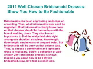 2011 Well-Chosen Bridesmaid Dresses-Show You How to Be Fashionable Bridesmaids can be an engrossing landscape on a wedding. Thus, what bridesmaids wear can’t be neglected. Most bridesmaids clearly know color on their dresses should be harmonious with the hue of wedding dress. They attach much importance to find the really desirable style among one shoulder, strapless, knee-length, floor-length, empire waist or dropped waist. But bridesmaids will be busy on that solemn date. Thus, to choose a comfortable and lightsome dress is necessary. Below, a collection of well-chosen 2011 bridesmaid dresses is shown, inspiring you about how to be a stylish bridesmaid. Now, let’s take a closer look. 