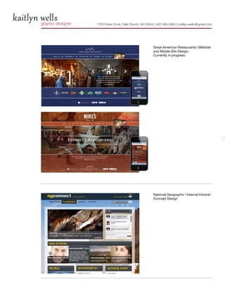 kaitlyn wells
        graphic designer   7703 Fisher Drive, Falls Church, VA 22043 | 631-365-3945 | kaitlyn.wells @ gmail.com




                                                                    Great American Restaurants | Website
                                                                    and Mobile Site Design.
                                                                    Currently in progress.




                                                                    National Geographic | Internal Intranet
                                                                    Concept Design
 