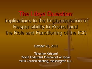 The Libya Question:
Implications to the Implementation of
    Responsibility to Protect and
 the Role and Functioning of the ICC

                October 25, 2011

                Takahiro Katsumi
       World Federalist Movement of Japan
      WFM Council Meeting, Washington D.C.
 