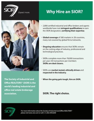 Why Hire an SIOR?


                                              worldwide have met                            to earn
                                              the SIOR designation, certifying their expertise.


                                              Global coverage of 580 markets in 28 countries,



                                              Ongoing education ensures that SIORs remain
                                              on the cutting edge of industry, professional and
                                              technological practices.


                                              SIORs complete more than 78,000 transactions
                                              per year (30 transactions per member).
                                              SIORs are deal closers.


                                              SIORs are market-tested, ethically driven and
                                              respected in the industry.


The Society of Industrial and                 When the going gets tough, hire an SIOR.


world’s leading industrial and


association.                                  SIOR. The right choice.




                For more information about the Society of Industrial and O ce REALTORS®
                please visit www.sior.com or call (+1) 202.449.8200
 