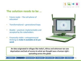 The solution needs to be …Future ready – ‘the cell-phone of education’Transformational – generational leapsDoable – practical, implementable and accepted by the stakeholdersFinancially viable – entrepreneurial thinking to make it available at $1 per weekAn idea originated in villages like India’s, Africa and wherever we saw deprivation and lack of access to what we thought was a human right– spreading across the globe5