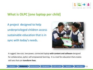 What is OLPC [one laptop per child]A project  designed to help underprivileged children access sustainable education that is in sync with today’s needs.A rugged, low-cost, low-power, connected laptop with content and software designed for collaborative, joyful, self-empowered learning.  It is a tool for education that creates skill sets that can transform lives.6