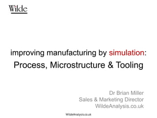 improving manufacturing by simulation:
Process, Microstructure & Tooling


                                   Dr Brian Miller
                        Sales & Marketing Director
                              WildeAnalysis.co.uk
               WildeAnalysis.co.uk
 