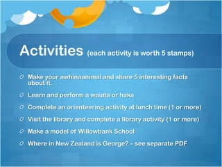 Activities (each activity is worth 5 stamps),[object Object],Make your awhinaanimal and share 5 interesting facts about it.,[object Object],Learn and perform a waiata or haka,[object Object],Complete an orienteering activity at lunch time (1 or more),[object Object],Visit the library and complete a library activity (1 or more),[object Object],Make a model of Willowbank School,[object Object],Where in New Zealand is George? – see separate PDF ,[object Object]