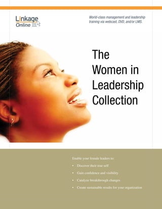 World-class management and leadership
            training via webcast, DVD, and/or LMS.




              The
              Women in
              Leadership
              Collection



Enable your female leaders to:

•	 Discover their true self

•	 Gain confidence and visibility

•	 Catalyze breakthrough changes

•	 Create sustainable results for your organization
 