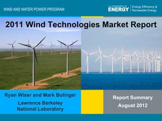 WIND AND WATER POWER PROGRAM



 2011 Wind Technologies Market Report




Ryan Wiser and Mark Bolinger
                                       Report Summary
           Lawrence Berkeley
                                        August 2012
           National Laboratory
                                                               1
Program Name or Ancillary Text
Energy Efficiency & Renewable Energy                            1
                                                  eere.energy.gov	

 