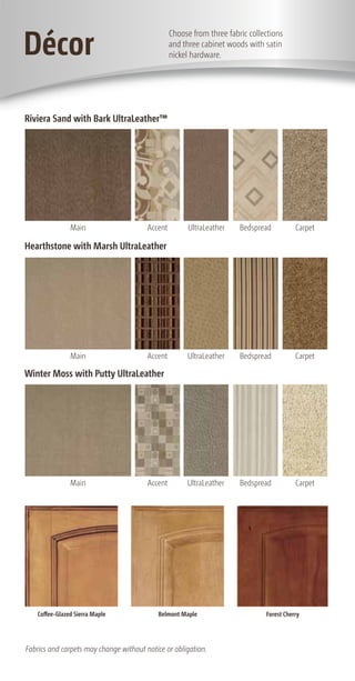 Décor
                                                 choose from three fabric collections
                                                 and three cabinet woods with satin
                                                 nickel hardware.




Riviera Sand with Bark UltraLeather™




                Main                    accent         ultraleather    bedspread          carpet

Hearthstone with Marsh UltraLeather




                Main                    accent         ultraleather    bedspread          carpet

Winter Moss with Putty UltraLeather




                Main                    accent        ultraleather     bedspread          carpet




    Coffee-Glazed Sierra Maple             Belmont Maple                       Forest Cherry




Fabrics and carpets may change without notice or obligation.
 