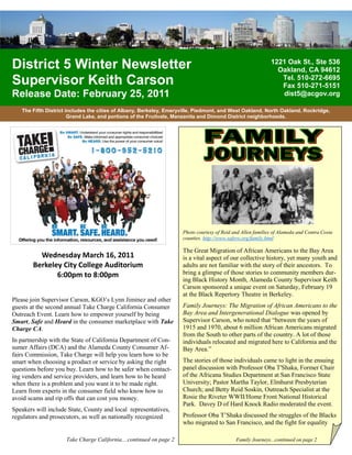District 5 Winter Newsletter                                                                                 1221 Oak St., Ste 536
                                                                                                               Oakland, CA 94612
Supervisor Keith Carson                                                                                         Tel. 510-272-6695
                                                                                                                Fax 510-271-5151
Release Date: February 25, 2011                                                                                 dist5@acgov.org

   The Fifth District includes the cities of Albany, Berkeley, Emeryville, Piedmont, and West Oakland, North Oakland, Rockridge,
                       Grand Lake, and portions of the Fruitvale, Manzanita and Dimond District neighborhoods.




                                                                     Photo courtesy of Reid and Allen families of Alameda and Contra Costa
                                                                     counties. http://www.safero.org/family.html

                                                                     The Great Migration of African Americans to the Bay Area
          Wednesday March 16, 2011                                   is a vital aspect of our collective history, yet many youth and
        Berkeley City College Auditorium                             adults are not familiar with the story of their ancestors. To
               6:00pm to 8:00pm                                      bring a glimpse of those stories to community members dur-
                                                                     ing Black History Month, Alameda County Supervisor Keith
                                                                     Carson sponsored a unique event on Saturday, February 19
                                                                     at the Black Repertory Theatre in Berkeley.
Please join Supervisor Carson, KGO’s Lynn Jiminez and other
guests at the second annual Take Charge California Consumer          Family Journeys: The Migration of African Americans to the
Outreach Event. Learn how to empower yourself by being               Bay Area and Intergenerational Dialogue was opened by
Smart, Safe and Heard in the consumer marketplace with Take          Supervisor Carson, who noted that “between the years of
Charge CA.                                                           1915 and 1970, about 6 million African Americans migrated
                                                                     from the South to other parts of the country. A lot of those
In partnership with the State of California Department of Con-       individuals relocated and migrated here to California and the
sumer Affairs (DCA) and the Alameda County Consumer Af-              Bay Area.”
fairs Commission, Take Charge will help you learn how to be
smart when choosing a product or service by asking the right         The stories of those individuals came to light in the ensuing
questions before you buy. Learn how to be safer when contact-        panel discussion with Professor Oba T'Shaka, Former Chair
ing venders and service providers, and learn how to be heard         of the Africana Studies Department at San Francisco State
when there is a problem and you want it to be made right.            University; Pastor Martha Taylor, Elmhurst Presbyterian
Learn from experts in the consumer field who know how to             Church; and Betty Reid Soskin, Outreach Specialist at the
avoid scams and rip offs that can cost you money.                    Rosie the Riveter WWII/Home Front National Historical
                                                                     Park. Davey D of Hard Knock Radio moderated the event.
Speakers will include State, County and local representatives,
regulators and prosecutors, as well as nationally recognized         Professor Oba T’Shaka discussed the struggles of the Blacks
                                                                     who migrated to San Francisco, and the fight for equality

                     Take Charge California....continued on page 2                           Family Journeys...continued on page 2
 