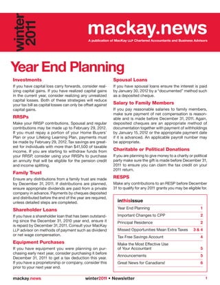 winter
 2011                                         mackay.news
                                              A publication of MacKay LLP Chartered Accountants and Business Advisors




Year End Planning
Investments                                                  Spousal Loans
If you have capital loss carry forwards, consider real-      If you have spousal loans ensure the interest is paid
izing capital gains. If you have realized capital gains      by January 30, 2012 by a “documented” method such
in the current year, consider realizing any unrealized       as a deposited cheque.
capital losses. Both of these strategies will reduce
your tax bill as capital losses can only be offset against   Salary to Family Members
capital gains.                                               If you pay reasonable salaries to family members,
                                                             make sure payment of net compensation is reason-
RRSPs                                                        able and is made before December 31, 2011. Again,
Make your RRSP contributions. Spousal and regular            deposited cheques are an appropriate method of
contributions may be made up to February 29, 2012.           documentation together with payment of withholdings
If you must repay a portion of your Home Buyers’             by January 15, 2012 or the appropriate payment date
Plan or your Lifelong Learning Plan, payments must           if it is advanced. An applicable payroll number may
be made by February 29, 2012. Tax savings are great-         be appropriate.
est for individuals with more than $41,500 of taxable
income. If you are starting to withdraw funds from           Charitable or Political Donations
your RRSP, consider using your RRSPs to purchase             If you are planning to give money to a charity or political
an annuity that will be eligible for the pension credit      party make sure the gift is made before December 31,
and income splitting.                                        2011 to ensure you can claim the tax credit on your
                                                             2011 return.
Family Trust
Ensure any distributions from a family trust are made        RESPS
by December 31, 2011. If distributions are planned,          Make any contributions to an RESP before December
ensure appropriate dividends are paid from a private         31 to qualify for any 2011 grants you may be eligible for.
company in advance. Payments by cheques deposited
and distributed before the end of the year are required,
unless detailed steps are completed.                           inthisissue
Shareholder Loans                                              Year End Planning                                   1

If you have a shareholder loan that has been outstand-         Important Changes to CPP                            2
ing since the December 31, 2010 year end, ensure it            Principal Residence                                 2
is repaid by December 31, 2011. Consult your MacKay
LLP advisor on methods of payment such as dividend             Missed Opportunities Mean Extra Taxes           3&4
or net wage compensation.
                                                               Tax Free Savings Account                            4
Equipment Purchases                                            Make the Most Effective Use
If you have equipment you were planning on pur-                of Your Accountant                                  5
chasing early next year, consider purchasing it before
                                                               Announcements                                       5
December 31, 2011 to get a tax deduction this year.
If you have a proprietorship or company, consider this         Great News for Canadians!                           6
prior to your next year end.

mackay.news                                 winter2011 • Newsletter                                                    1
 